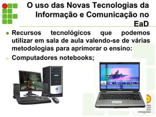 O uso das Novas Tecnologias da Informação e Comunicação no EaDRecursos tecnológicos que podemos  utilizar em sala de aula valendo-se de várias metodologias para aprimorar o ensino:Computadores notebooks;Câmeras fotográficas e de vídeo digitais e webcams, Cartões de memória, pendrives...O uso das Novas Tecnologias da Informação e Comunicação no EaD