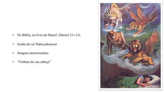 • Na Bíblia, no livro de Daniel (Daniel 2:1--
‐13)
• Sonho do rei Nabucodonosor
• Imagens atemorizantes
• “Vinham de sua cabeça”
 