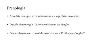 Frenologia
• Acreditavam que se examinarmos as superfícies do cérebro
• Descobriríamos o grau de desenvolvimento das funções
• Desenvolveram um modelo do cérebrocom 35 diferentes “órgãos”
 