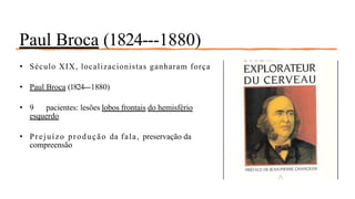 Paul Broca (1824--‐1880)
• Século XIX, localizacionistas ganharam força
• Paul Broca (1824--‐1880)
• 9 pacientes: lesões lobos frontais do hemisfério
esquerdo
• Prejuízo produção da fala, preservação da
compreensão
 