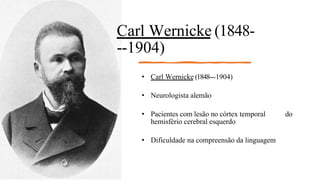 Carl Wernicke (1848-
-‐1904)
• Carl Wernicke (1848--‐1904)
• Neurologista alemão
• Pacientes com lesão no córtex temporal do
hemisfério cerebral esquerdo
• Dificuldade na compreensão da linguagem
 