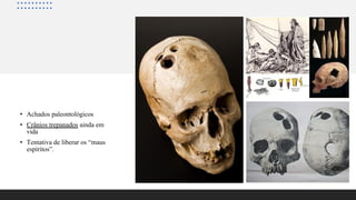 • Achados paleontológicos
• Crânios trepanados ainda em
vida
• Tentativa de liberar os “maus
espíritos”.
 