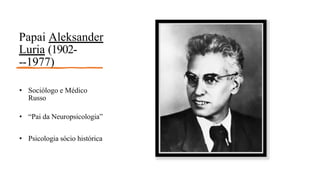 Papai Aleksander
Luria (1902-
-‐1977)
• Sociólogo e Médico
Russo
• “Pai da Neuropsicologia”
• Psicologia sócio histórica
 