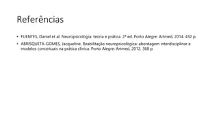Referências
• FUENTES, Daniel et al. Neuropsicologia: teoria e prática. 2ª ed. Porto Alegre: Artmed, 2014. 432 p.
• ABRISQUETA-GOMES, Jacqueline. Reabilitação neuropsicológica: abordagem interdisciplinar e
modelos conceituais na prática clínica. Porto Alegre: Artmed, 2012. 368 p.
 
