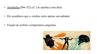 • Aristóteles (384--
‐322 a.C.) se opunha a esta ideia
• Ele acreditava que o cérebro seria apenas um radiador
• Função de resfriar a temperatura sanguínea
 