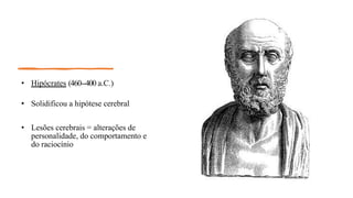 • Hipócrates (460--
‐400 a.C.)
• Solidificou a hipótese cerebral
• Lesões cerebrais = alterações de
personalidade, do comportamento e
do raciocínio
 