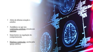 • Além do dilema coração x
cérebro
• Acreditava--
‐se que nos
ventrículos cerebrais circulavam
espíritos
• Importantes na regulação do
comportamento
• Hipótese ventricular, aceita pela
igreja católica
 