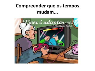 Compreender que os tempos
mudam...
 