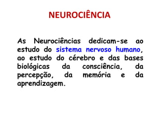 NEUROCIÊNCIA
As Neurociências dedicam-se ao
estudo do sistema nervoso humano,
ao estudo do cérebro e das bases
biológicas da consciência, da
percepção, da memória e da
aprendizagem.
 