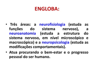 ENGLOBA:
• Três áreas: a neurofisiologia (estuda as
funções do sistema nervoso), a
neuroanatomia (estuda a estrutura do
sistema nervoso, em nível microscópico e
macroscópico) e a neuropsicologia (estuda as
modificações comportamentais).
• Atua procurando o bem-estar e o progresso
pessoal do ser humano.
 