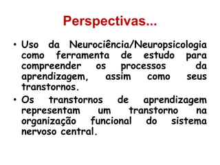 Perspectivas...
• Uso da Neurociência/Neuropsicologia
como ferramenta de estudo para
compreender os processos da
aprendizagem, assim como seus
transtornos.
• Os transtornos de aprendizagem
representam um transtorno na
organização funcional do sistema
nervoso central.
 