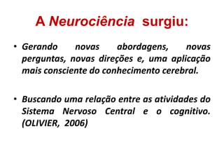 A Neurociência surgiu:
• Gerando novas abordagens, novas
perguntas, novas direções e, uma aplicação
mais consciente do conhecimento cerebral.
• Buscando uma relação entre as atividades do
Sistema Nervoso Central e o cognitivo.
(OLIVIER, 2006)
 