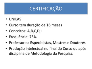 CERTIFICAÇÃO
• UNILAS
• Curso tem duração de 18 meses
• Conceitos: A,B,C,D,I
• Frequência: 75%
• Professores: Especialistas, Mestres e Doutores
• Produção intelectual no final do Curso ou após
disciplina de Metodologia da Pesquisa.
 