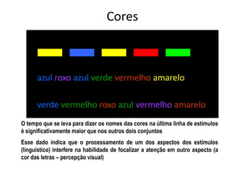 azul roxo azul verde vermelho amarelo
verde vermelho roxo azul vermelho amarelo
Cores
O tempo que se leva para dizer os nomes das cores na última linha de estímulos
é significativamente maior que nos outros dois conjuntos
Esse dado indica que o processamento de um dos aspectos dos estímulos
(linguístico) interfere na habilidade de focalizar a atenção em outro aspecto (a
cor das letras – percepção visual)
 