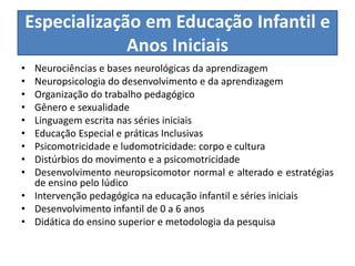 Especialização em Educação Infantil e
Anos Iniciais
• Neurociências e bases neurológicas da aprendizagem
• Neuropsicologia do desenvolvimento e da aprendizagem
• Organização do trabalho pedagógico
• Gênero e sexualidade
• Linguagem escrita nas séries iniciais
• Educação Especial e práticas Inclusivas
• Psicomotricidade e ludomotricidade: corpo e cultura
• Distúrbios do movimento e a psicomotricidade
• Desenvolvimento neuropsicomotor normal e alterado e estratégias
de ensino pelo lúdico
• Intervenção pedagógica na educação infantil e séries iniciais
• Desenvolvimento infantil de 0 a 6 anos
• Didática do ensino superior e metodologia da pesquisa
 