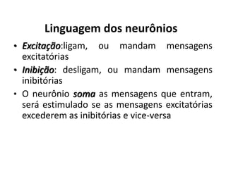 Linguagem dos neurônios
• Excitação:ligam, ou mandam mensagens
excitatórias
• Inibição: desligam, ou mandam mensagens
inibitórias
• O neurônio soma as mensagens que entram,
será estimulado se as mensagens excitatórias
excederem as inibitórias e vice-versa
 