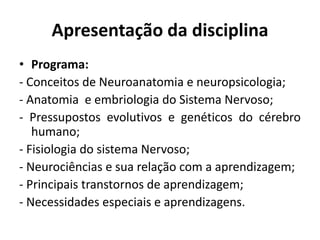 Apresentação da disciplina
• Programa:
- Conceitos de Neuroanatomia e neuropsicologia;
- Anatomia e embriologia do Sistema Nervoso;
- Pressupostos evolutivos e genéticos do cérebro
humano;
- Fisiologia do sistema Nervoso;
- Neurociências e sua relação com a aprendizagem;
- Principais transtornos de aprendizagem;
- Necessidades especiais e aprendizagens.
 