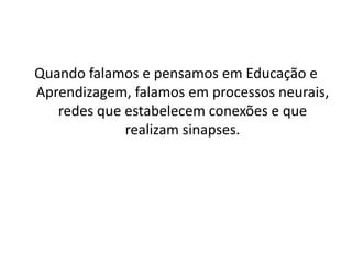 Quando falamos e pensamos em Educação e
Aprendizagem, falamos em processos neurais,
redes que estabelecem conexões e que
realizam sinapses.
 