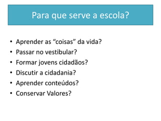 Para que serve a escola?
• Aprender as “coisas” da vida?
• Passar no vestibular?
• Formar jovens cidadãos?
• Discutir a cidadania?
• Aprender conteúdos?
• Conservar Valores?
 
