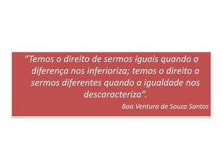 “Temos o direito de sermos iguais quando a
diferença nos inferioriza; temos o direito a
sermos diferentes quando a igualdade nos
descaracteriza”.
Boa Ventura de Souza Santos
 