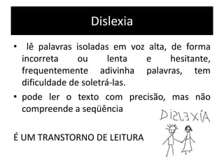 Dislexia
• lê palavras isoladas em voz alta, de forma
incorreta ou lenta e hesitante,
frequentemente adivinha palavras, tem
dificuldade de soletrá-las.
• pode ler o texto com precisão, mas não
compreende a seqüência
É UM TRANSTORNO DE LEITURA
 