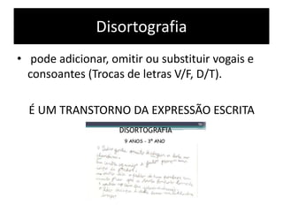 Disortografia
• pode adicionar, omitir ou substituir vogais e
consoantes (Trocas de letras V/F, D/T).
É UM TRANSTORNO DA EXPRESSÃO ESCRITA
 