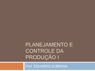 PLANEJAMENTO E
CONTROLE DA
PRODUÇÃO I
Prof EDUARDO Q BRAGA
 