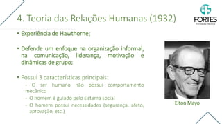 4. Teoria das Relações Humanas (1932)
• Experiência de Hawthorne;
• Defende um enfoque na organização informal,
na comunicação, liderança, motivação e
dinâmicas de grupo;
• Possui 3 características principais:
- O ser humano não possui comportamento
mecânico
- O homem é guiado pelo sistema social
- O homem possui necessidades (segurança, afeto,
aprovação, etc.)
Elton Mayo
 