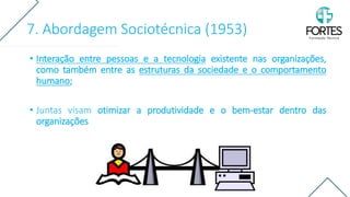 7. Abordagem Sociotécnica (1953)
• Interação entre pessoas e a tecnologia existente nas organizações,
como também entre as estruturas da sociedade e o comportamento
humano;
• Juntas visam otimizar a produtividade e o bem-estar dentro das
organizações
 