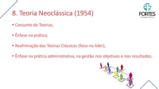 8. Teoria Neoclássica (1954)
• Conjunto de Teorias;
• Ênfase na prática;
• Reafirmação das Teorias Clássicas (foco no líder);
• Ênfase na prática administrativa, na gestão nos objetivos e nos resultados.
 