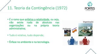 11. Teoria da Contingência (1972)
• É o ramo que enfatiza a relatividade, ou seja,
não existe nada de absoluto nas
organizações ou na própria teoria
administrativa;
• Tudo é relativo, tudo depende;
• Ênfase no ambiente e na tecnologia.
 