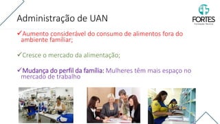 Administração de UAN
✓Aumento considerável do consumo de alimentos fora do
ambiente familiar;
✓Cresce o mercado da alimentação;
✓Mudança do perfil da família: Mulheres têm mais espaço no
mercado de trabalho
 