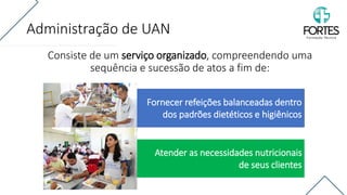 Administração de UAN
Consiste de um serviço organizado, compreendendo uma
sequência e sucessão de atos a fim de:
Fornecer refeições balanceadas dentro
dos padrões dietéticos e higiênicos
Atender as necessidades nutricionais
de seus clientes
 