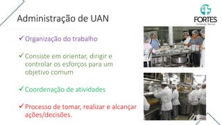 Administração de UAN
✓Organização do trabalho
✓Consiste em orientar, dirigir e
controlar os esforços para um
objetivo comum
✓Coordenação de atividades
✓Processo de tomar, realizar e alcançar
ações/decisões.
 