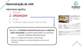 Administrar significa:
1. Planejar
2. ORGANIZAR
3. Dirigir
4. Controlar organizações e/ou tarefas
Agrupar as atividades necessárias para que os objetivos
sejam alcançados, os planos executados e as pessoas
possam trabalhar eficientemente.
✓ Definir as relações entre chefes e subordinados
✓ Distribuir e adequar os recursos disponíveis (humanos e
materiais)
Administração de UAN
 