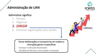 Administrar significa:
1. Planejar
2. Organizar
3. DIRIGIR
4. Controlar organizações e/ou tarefas
Tomar deliberações e incorporá-las em ordens e
instruções gerais e específicas
✓ Conseguir a execução do planejado
✓ Atividade de liderança, comunicação e motivação
Administração de UAN
 