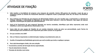 ATIVIDADE DE FIXAÇÃO
FONTE: http://www.cfn.org.br/wp-content/uploads/resolucoes/Res_605_2018.htm
1. João recebeu a incumbência de preparar uma moqueca de camarão. Gastou 200 gramas de camarão a mais do que o
necessário, porém os clientes do restaurante adoraram e elogiaram muito a preparação neste dia. Foi eficaz? Foi eficiente?
Justifique.
2. Ana é Técnica em Nutrição de uma Empresa de Alimentação Coletiva. Em uma reunião com a nutricionista e o Gerente da
Unidade, defendeu a necessidade de liberação de uma verba para reformar a área de Pâtisserie. Que papel ela exerceu
segundo a classificação dos papeis dos Administradores?
3. Você já foi funcionário de uma empresa? Baseado nas teorias estudadas, identifique qual delas representa onde você
trabalhou e conte suas experiências relacionadas a isso.
4. Como Líder de uma equipe de Trabalho de um cozinha Industrial, tendo em vista sua personalidade, quais Teorias da
Administração você consideraria mais importante para obter sucesso na sua gestão?
5. Em que consiste uma UAN?
6. Cite os 4 fatores importantes na Administração. Explique resumidamente cada um.
7. Escolha 4 Competências/Habilidades gerenciais que você acredita que tenha e explique o porque.
8. Para cada desvantagem citada, cite uma solução:
✓ Funcionários carentes de formação técnica especializada.
✓ Taxa de absenteísmo elevada
✓ Tomadas de decisões mais lentas
 