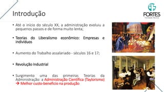 Introdução
• Até o início do século XX, a administração evoluiu a
pequenos passos e de forma muito lenta;
• Teorias do Liberalismo econômico: Empresas e
indivíduos
• Aumento do Trabalho assalariado - séculos 16 e 17;
• Revolução Industrial
• Surgimento uma das primeiras Teorias da
Administração: a Administração Científica (Taylorismo)
→ Melhor custo-beneficio na produção
 