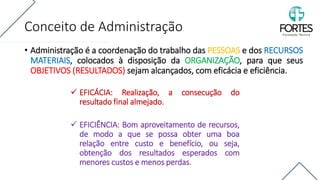 Conceito de Administração
• Administração é a coordenação do trabalho das PESSOAS e dos RECURSOS
MATERIAIS, colocados à disposição da ORGANIZAÇÃO, para que seus
OBJETIVOS (RESULTADOS) sejam alcançados, com eficácia e eficiência.
✓ EFICÁCIA: Realização, a consecução do
resultado final almejado.
✓ EFICIÊNCIA: Bom aproveitamento de recursos,
de modo a que se possa obter uma boa
relação entre custo e benefício, ou seja,
obtenção dos resultados esperados com
menores custos e menos perdas.
 