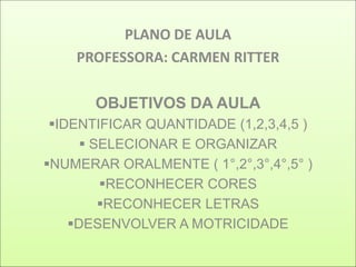 PLANO DE AULA
    PROFESSORA: CARMEN RITTER

       OBJETIVOS DA AULA
 IDENTIFICAR QUANTIDADE (1,2,3,4,5 )
       SELECIONAR E ORGANIZAR
NUMERAR ORALMENTE ( 1°,2°,3°,4°,5° )
         RECONHECER CORES
         RECONHECER LETRAS
    DESENVOLVER A MOTRICIDADE
 