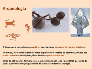 Arqueologia
A Arqueologia se explica pelos vestígios que marcam a passagem do homem pela terra.
No MCDB, esses sinais históricos estão expostos sob a forma de cerâmicas/índices dos
povos ceramistas e de objetos/símbolos dos caçadores coletores.
Cerca de 600 objetos formam essa coleção iniciada por João Falco (SDB), por volta de
1980. A partir de 1996 pesquisadores da UCDB assumiram essa coleção.
 