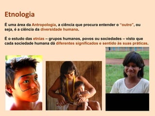 Etnologia
É uma área da Antropologia, a ciência que procura entender o “outro”, ou
seja, é a ciência da diversidade humana.
É o estudo das etnias – grupos humanos, povos ou sociedades – visto que
cada sociedade humana dá diferentes significados e sentido às suas práticas.
 