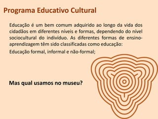 Programa Educativo Cultural
Educação é um bem comum adquirido ao longo da vida dos
cidadãos em diferentes níveis e formas, dependendo do nível
sociocultural do indivíduo. As diferentes formas de ensino-
aprendizagem têm sido classificadas como educação:
Educação formal, informal e não-formal;
Mas qual usamos no museu?
 