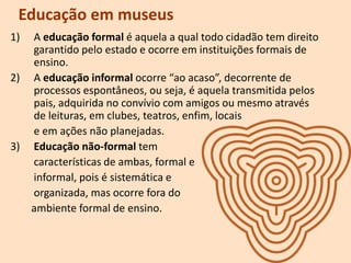 Educação em museus
1) A educação formal é aquela a qual todo cidadão tem direito
garantido pelo estado e ocorre em instituições formais de
ensino.
2) A educação informal ocorre “ao acaso”, decorrente de
processos espontâneos, ou seja, é aquela transmitida pelos
pais, adquirida no convívio com amigos ou mesmo através
de leituras, em clubes, teatros, enfim, locais
e em ações não planejadas.
3) Educação não-formal tem
características de ambas, formal e
informal, pois é sistemática e
organizada, mas ocorre fora do
ambiente formal de ensino.
 