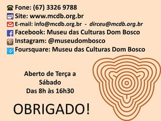 OBRIGADO!
Fone: (67) 3326 9788
Site: www.mcdb.org.br
E-mail: info@mcdb.org.br - dirceu@mcdb.org.br
Facebook: Museu das Culturas Dom Bosco
Instagram: @museudombosco
Foursquare: Museu das Culturas Dom Bosco
Aberto de Terça a
Sábado
Das 8h às 16h30
 