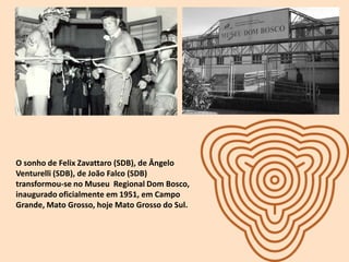 O sonho de Felix Zavattaro (SDB), de Ângelo
Venturelli (SDB), de João Falco (SDB)
transformou-se no Museu Regional Dom Bosco,
inaugurado oficialmente em 1951, em Campo
Grande, Mato Grosso, hoje Mato Grosso do Sul.
 