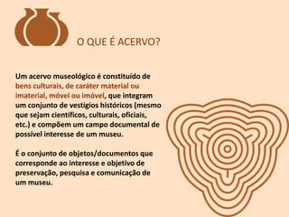 Um acervo museológico é constituído de
bens culturais, de caráter material ou
imaterial, móvel ou imóvel, que integram
um conjunto de vestígios históricos (mesmo
que sejam científicos, culturais, oficiais,
etc.) e compõem um campo documental de
possível interesse de um museu.
É o conjunto de objetos/documentos que
corresponde ao interesse e objetivo de
preservação, pesquisa e comunicação de
um museu.
O QUE É ACERVO?
 