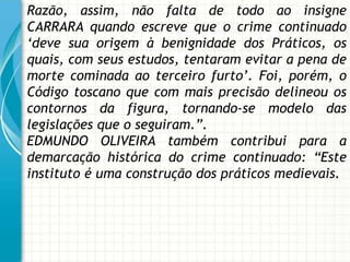 Razão, assim, não falta de todo ao insigne
CARRARA quando escreve que o crime continuado
„deve sua origem à benignidade dos Práticos, os
quais, com seus estudos, tentaram evitar a pena de
morte cominada ao terceiro furto‟. Foi, porém, o
Código toscano que com mais precisão delineou os
contornos da figura, tornando-se modelo das
legislações que o seguiram.”.
EDMUNDO OLIVEIRA também contribui para a
demarcação histórica do crime continuado: “Este
instituto é uma construção dos práticos medievais.
 
