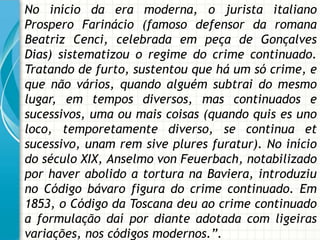 No início da era moderna, o jurista italiano
Prospero Farinácio (famoso defensor da romana
Beatriz Cenci, celebrada em peça de Gonçalves
Dias) sistematizou o regime do crime continuado.
Tratando de furto, sustentou que há um só crime, e
que não vários, quando alguém subtrai do mesmo
lugar, em tempos diversos, mas continuados e
sucessivos, uma ou mais coisas (quando quis es uno
loco, temporetamente diverso, se continua et
sucessivo, unam rem sive plures furatur). No início
do século XIX, Anselmo von Feuerbach, notabilizado
por haver abolido a tortura na Baviera, introduziu
no Código bávaro figura do crime continuado. Em
1853, o Código da Toscana deu ao crime continuado
a formulação daí por diante adotada com ligeiras
variações, nos códigos modernos.”.
 