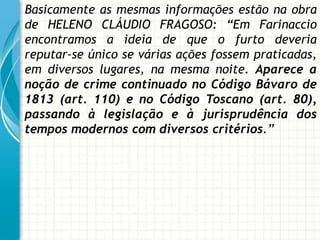 Basicamente as mesmas informações estão na obra
de HELENO CLÁUDIO FRAGOSO: “Em Farinaccio
encontramos a ideia de que o furto deveria
reputar-se único se várias ações fossem praticadas,
em diversos lugares, na mesma noite. Aparece a
noção de crime continuado no Código Bávaro de
1813 (art. 110) e no Código Toscano (art. 80),
passando à legislação e à jurisprudência dos
tempos modernos com diversos critérios.”
 